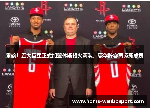 重磅！五大巨星正式加盟休斯顿火箭队，豪华阵容再添新成员